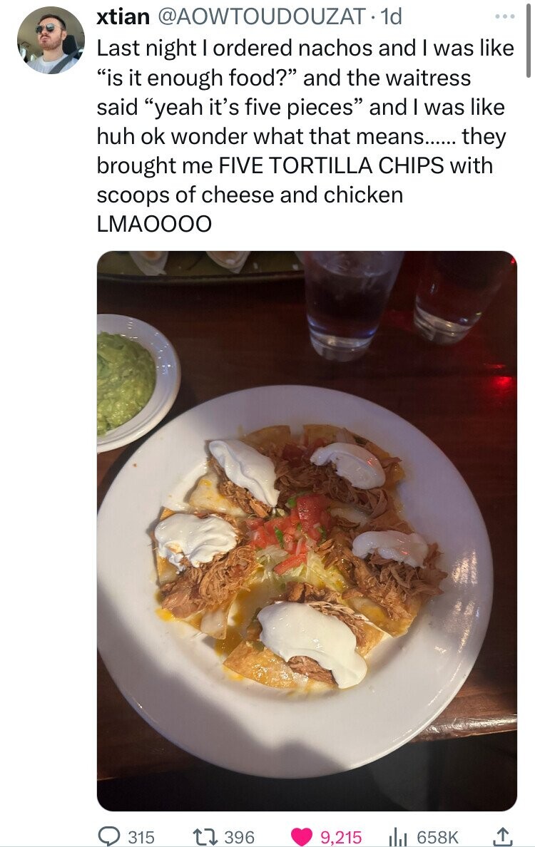 dish - xtian . 1d Last night I ordered nachos and I was "is it enough food?" and the waitress said "yeah it's five pieces" and I was huh ok wonder what that means...... they brought me Five Tortilla Chips with scoops of cheese and chicken Lmaoooo 315 1739