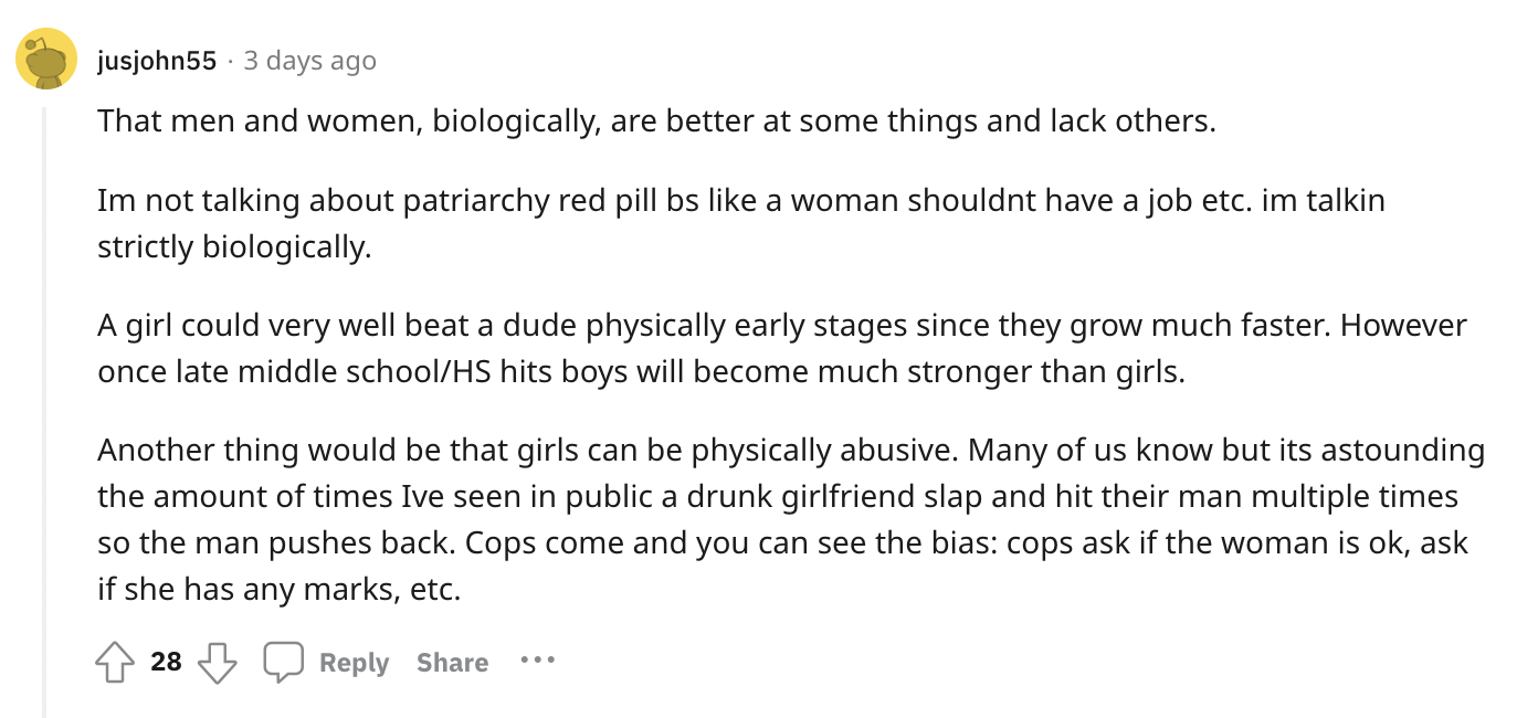 paper - jusjohn55 3 days ago That men and women, biologically, are better at some things and lack others. Im not talking about patriarchy red pill bs a woman shouldnt have a job etc. im talkin strictly biologically. A girl could very well beat a dude phys