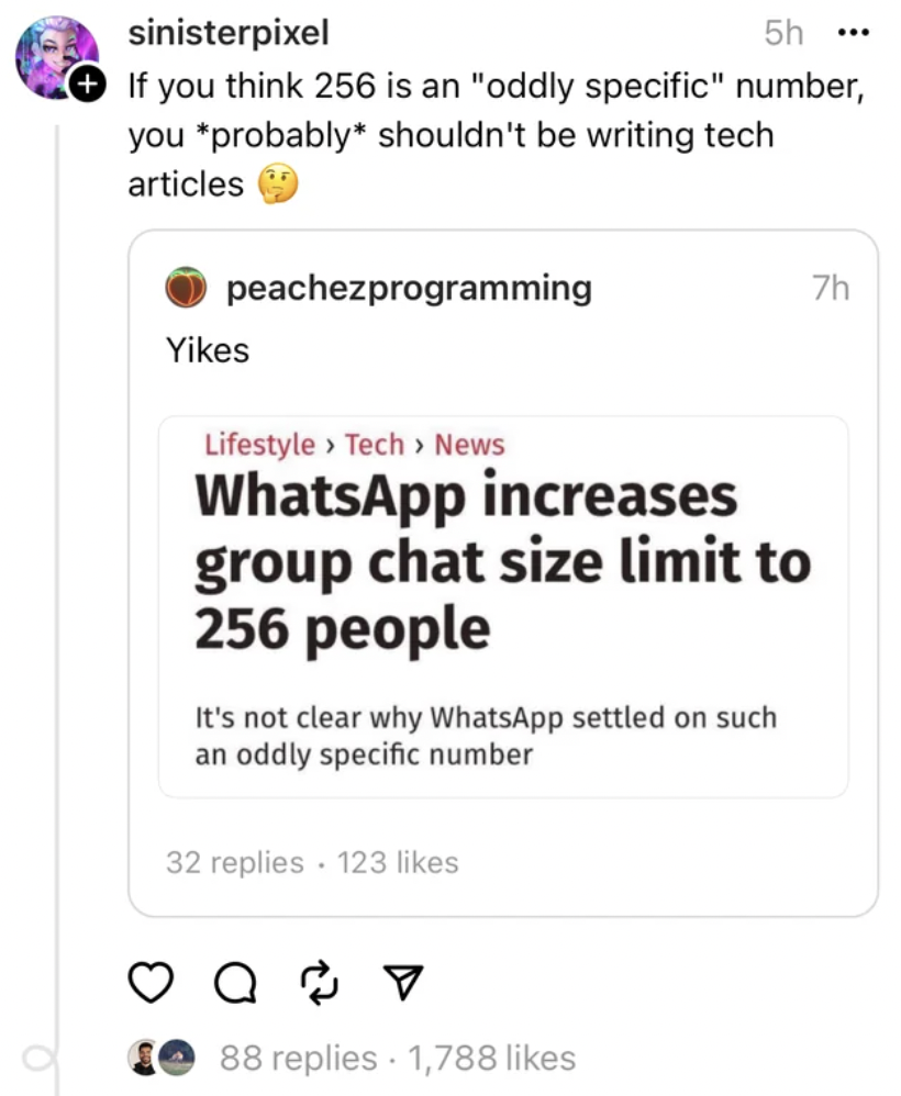 document - sinisterpixel 5h... If you think 256 is an "oddly specific" number, you probably shouldn't be writing tech articles peachezprogramming Yikes Lifestyle > Tech > News WhatsApp increases group chat size limit to 256 people It's not clear why Whats