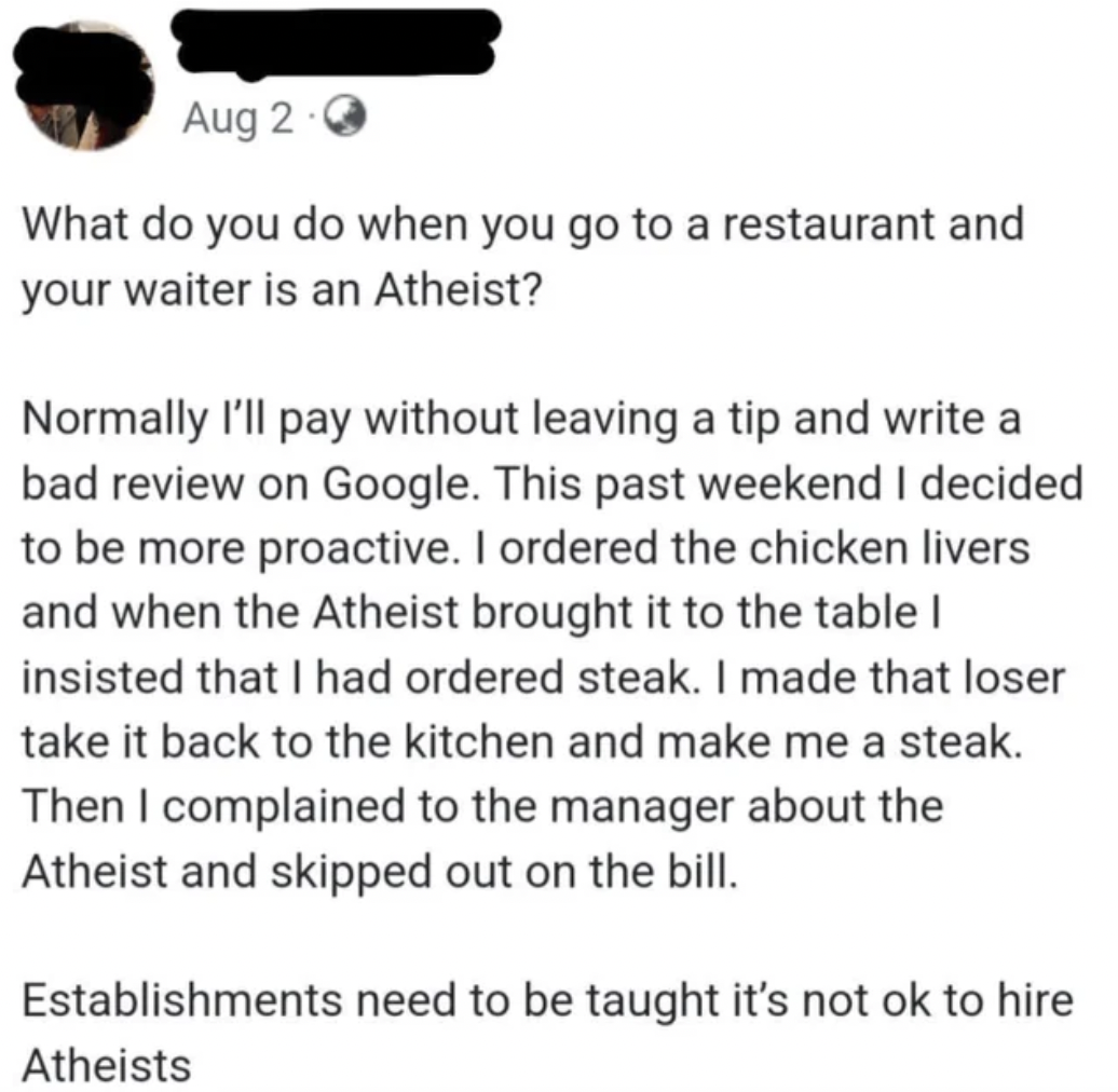 paper - Aug 20 What do you do when you go to a restaurant and your waiter is an Atheist? Normally I'll pay without leaving a tip and write a bad review on Google. This past weekend I decided to be more proactive. I ordered the chicken livers and when the 
