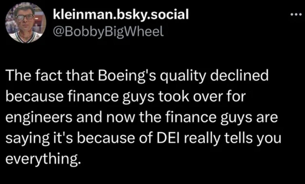 light - kleinman.bsky.social The fact that Boeing's quality declined because finance guys took over for engineers and now the finance guys are saying it's because of Dei really tells you everything.