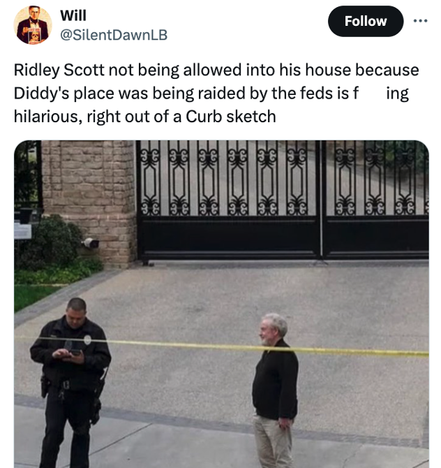 gate - Will Ridley Scott not being allowed into his house because Diddy's place was being raided by the feds is fing hilarious, right out of a Curb sketch