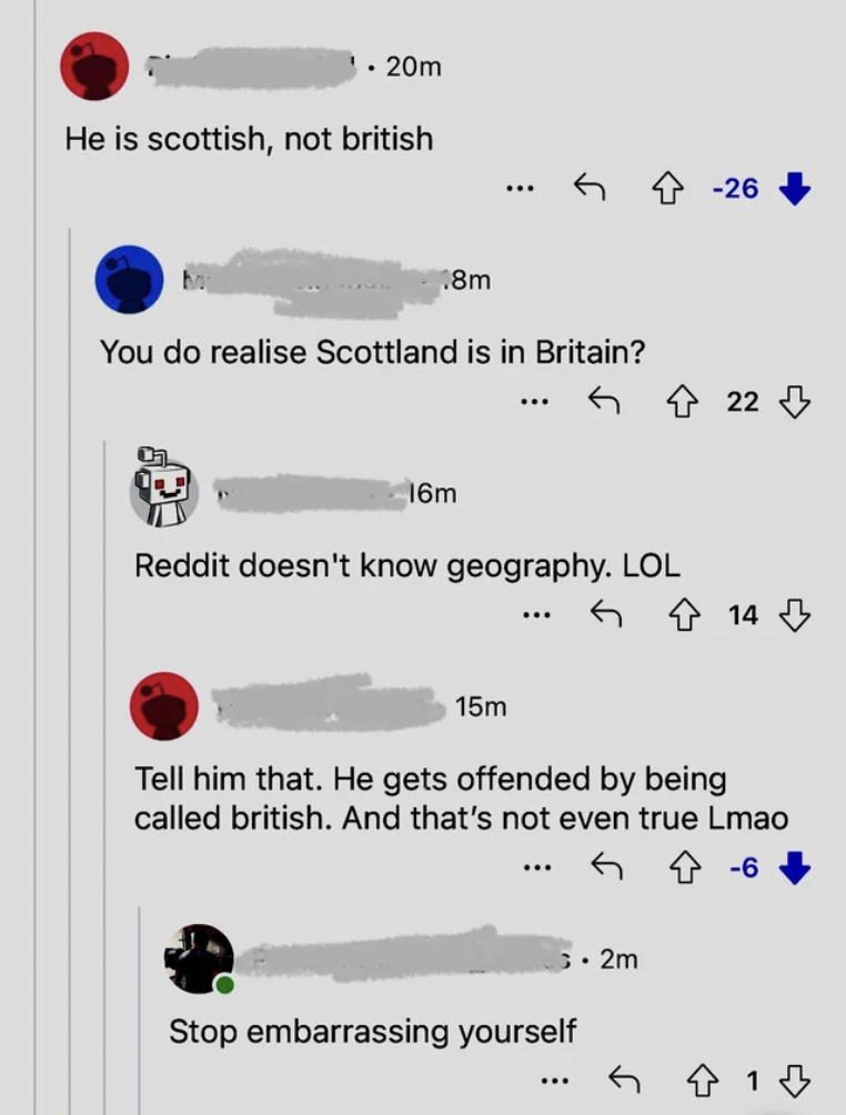 number - .20m He is scottish, not british 8m You do realise Scottland is in Britain? 16m Reddit doesn't know geography. Lol 26 22 14 15m Tell him that. He gets offended by being called british. And that's not even true Lmao Stop embarrassing yourself 2m 6