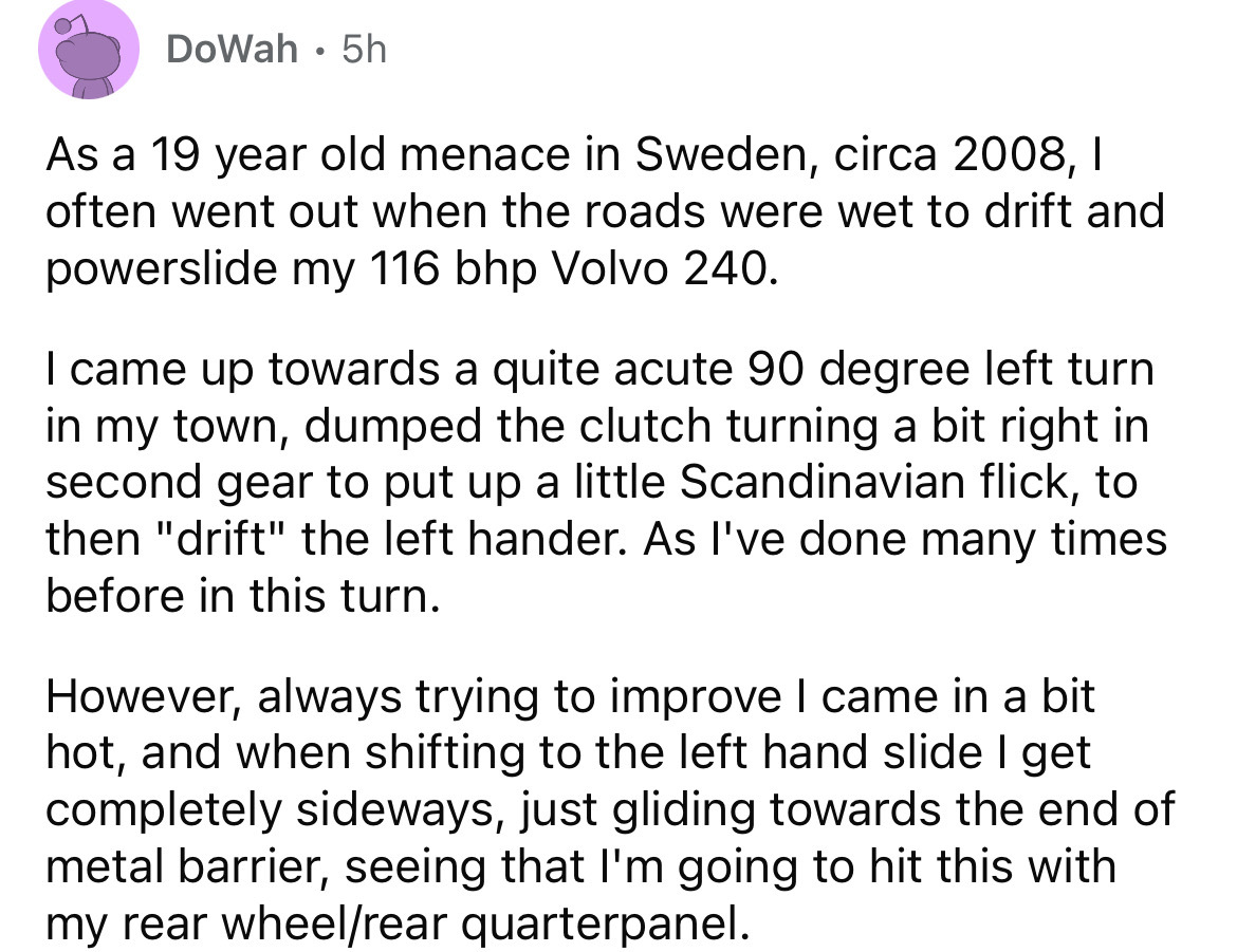 angle - DoWah5h As a 19 year old menace in Sweden, circa 2008, I often went out when the roads were wet to drift and powerslide my 116 bhp Volvo 240. I came up towards a quite acute 90 degree left turn in my town, dumped the clutch turning a bit right in 