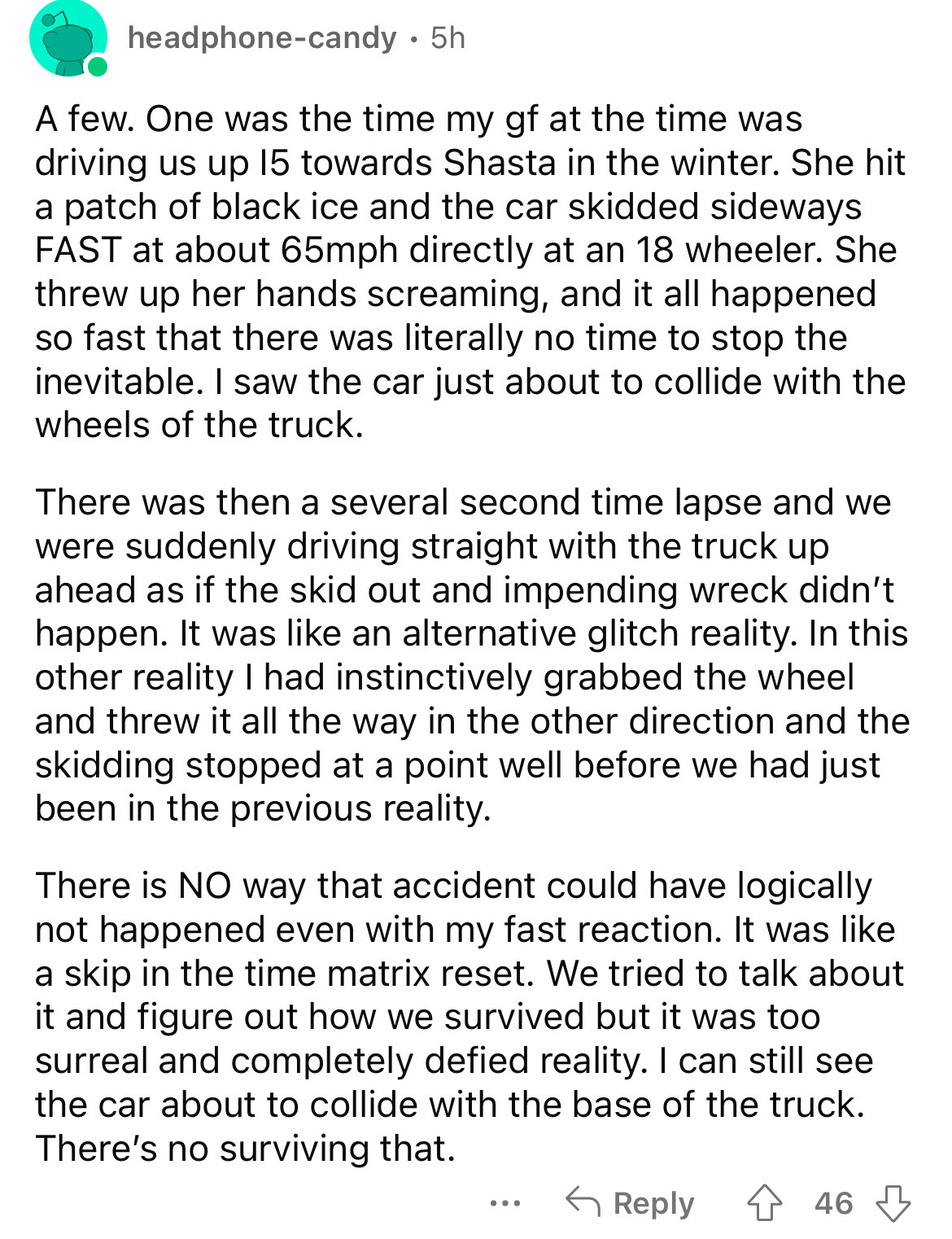 document - headphonecandy. 5h A few. One was the time my gf at the time was driving us up 15 towards Shasta in the winter. She hit a patch of black ice and the car skidded sideways Fast at about 65mph directly at an 18 wheeler. She threw up her hands scre