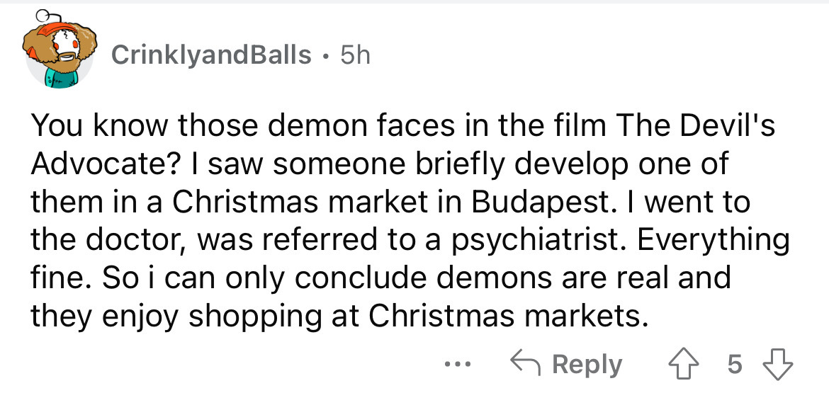 angle - CrinklyandBalls 5h You know those demon faces in the film The Devil's Advocate? I saw someone briefly develop one of them in a Christmas market in Budapest. I went to the doctor, was referred to a psychiatrist. Everything fine. So i can only concl