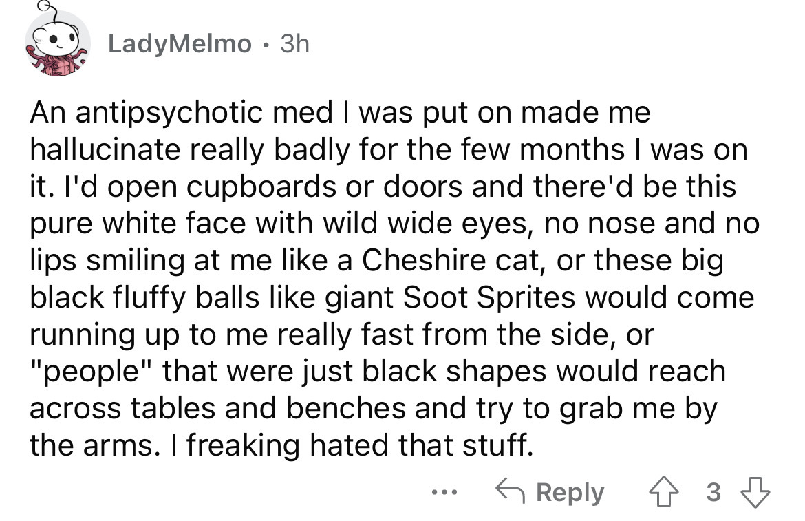 angle - LadyMelmo 3h An antipsychotic med I was put on made me hallucinate really badly for the few months I was on it. I'd open cupboards or doors and there'd be this pure white face with wild wide eyes, no nose and no lips smiling at me a Cheshire cat, 
