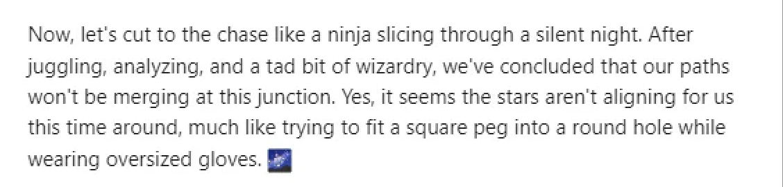 document - Now, let's cut to the chase a ninja slicing through a silent night. After juggling, analyzing, and a tad bit of wizardry, we've concluded that our paths won't be merging at this junction. Yes, it seems the stars aren't aligning for us this time