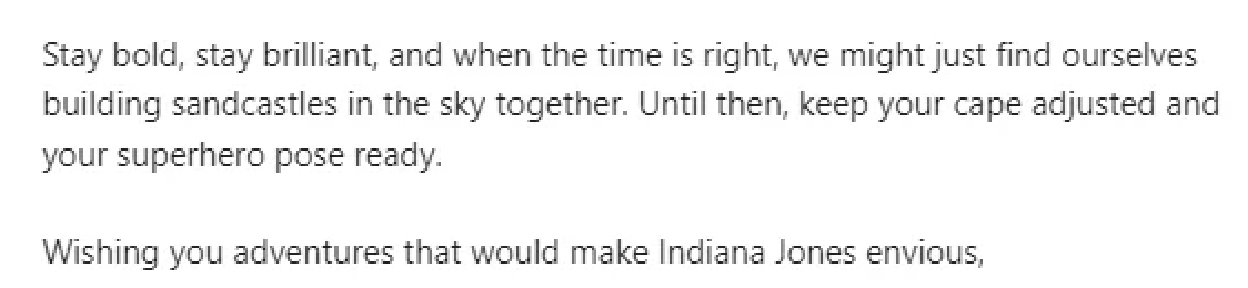calligraphy - Stay bold, stay brilliant, and when the time is right, we might just find ourselves building sandcastles in the sky together. Until then, keep your cape adjusted and your superhero pose ready. Wishing you adventures that would make Indiana J
