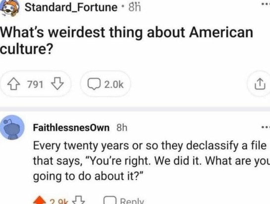 screenshot - Standard_Fortune 8h What's weirdest thing about American culture? 791 FaithlessnesOwn 8h Every twenty years or so they declassify a file that says, "You're right. We did it. What are you going to do about it?"