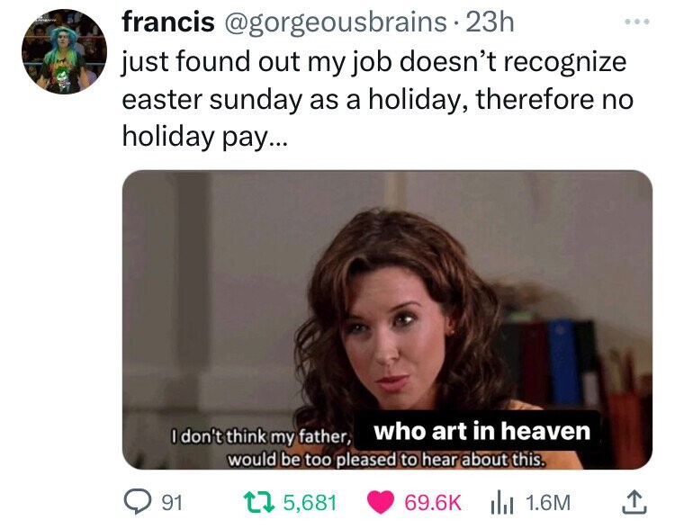 screenshot - francis . 23h just found out my job doesn't recognize easter sunday as a holiday, therefore no holiday pay... I don't think my father, who art in heaven would be too pleased to hear about this. 91 175,681 | 1.6M