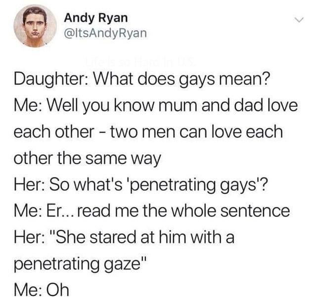 penetrating gaze - Andy Ryan Daughter What does gays mean? Me Well you know mum and dad love each other two men can love each other the same way Her So what's 'penetrating gays'? Me Er... read me the whole sentence Her "She stared at him with a penetratin