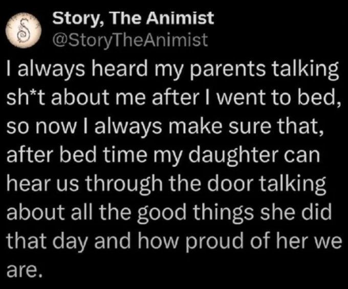 Story, The Animist I always heard my parents talking sht about me after I went to bed, so now I always make sure that, after bed time my daughter can hear us through the door talking about all the good things she did that day and how proud of her we are.