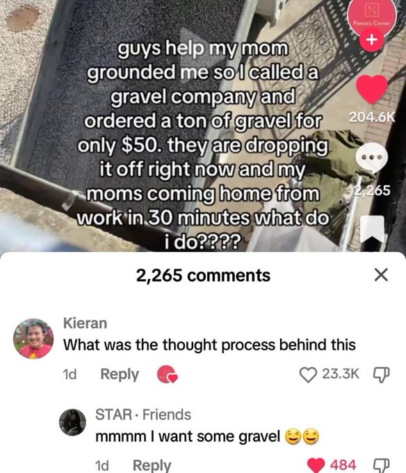 screenshot - Fanco's Corner guys help my mom grounded me so I called a gravel company and ordered a ton of gravel for only $50. they are dropping it off right now and my moms coming home from 2,265 work in 30 minutes what do i do???? 2,265 Kieran What was