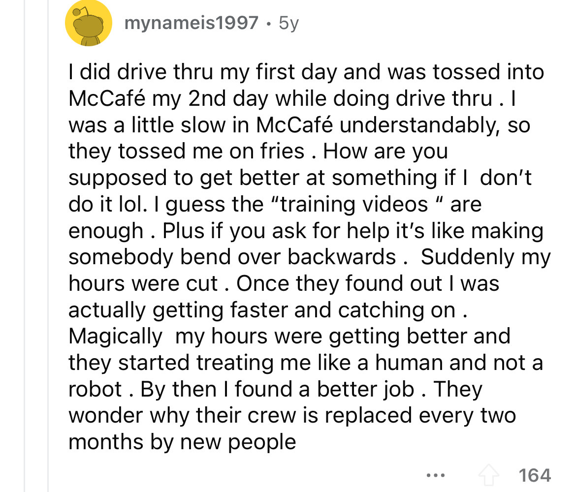 number - mynameis1997 5y I did drive thru my first day and was tossed into McCaf my 2nd day while doing drive thru. I was a little slow in McCaf understandably, so they tossed me on fries. How are you supposed to get better at something if I don't do it l