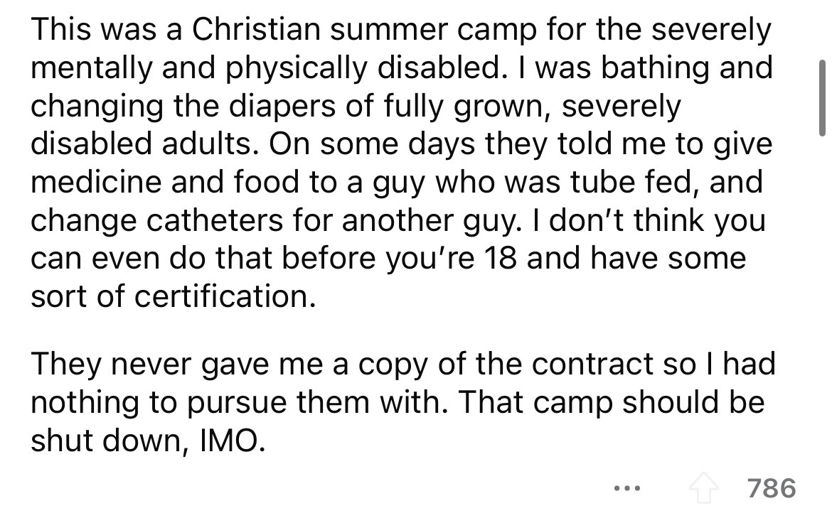 number - This was a Christian summer camp for the severely mentally and physically disabled. I was bathing and changing the diapers of fully grown, severely disabled adults. On some days they told me to give medicine and food to a guy who was tube fed, an