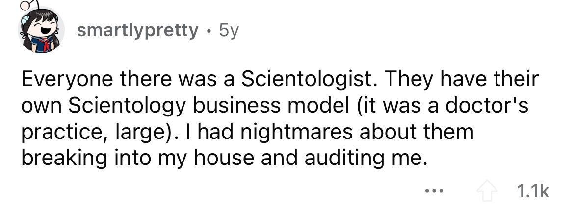 number - smartlypretty 5y Everyone there was a Scientologist. They have their own Scientology business model it was a doctor's practice, large. I had nightmares about them breaking into my house and auditing me.
