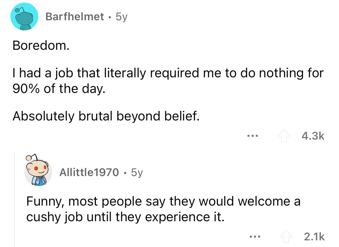 screenshot - Barfhelmet 5y Boredom. I had a job that literally required me to do nothing for 90% of the day. Absolutely brutal beyond belief. . . . Allittle1970 5y Funny, most people say they would welcome a cushy job until they experience it. ...