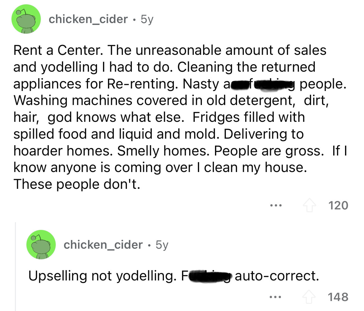 screenshot - chicken_cider 5y Rent a Center. The unreasonable amount of sales and yodelling I had to do. Cleaning the returned appliances for Rerenting. Nasty a f people. Washing machines covered in old detergent, dirt, hair, god knows what else. Fridges