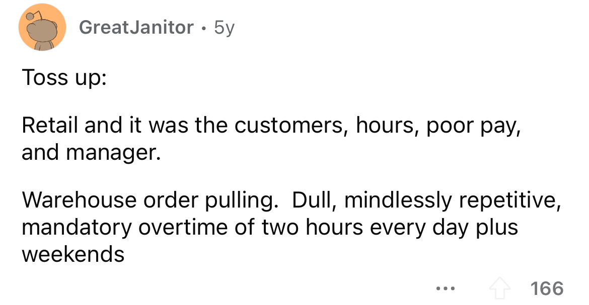 screenshot - Great Janitor 5y Toss up . Retail and it was the customers, hours, poor pay, and manager. Warehouse order pulling. Dull, mindlessly repetitive, mandatory overtime of two hours every day plus weekends 166