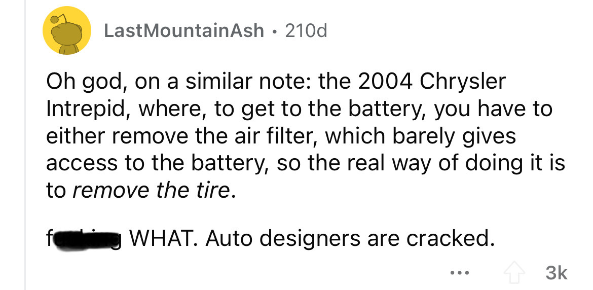 screenshot - LastMountainAsh 210d Oh god, on a similar note the 2004 Chrysler Intrepid, where, to get to the battery, you have to either remove the air filter, which barely gives access to the battery, so the real way of doing it is to remove the tire. Wh