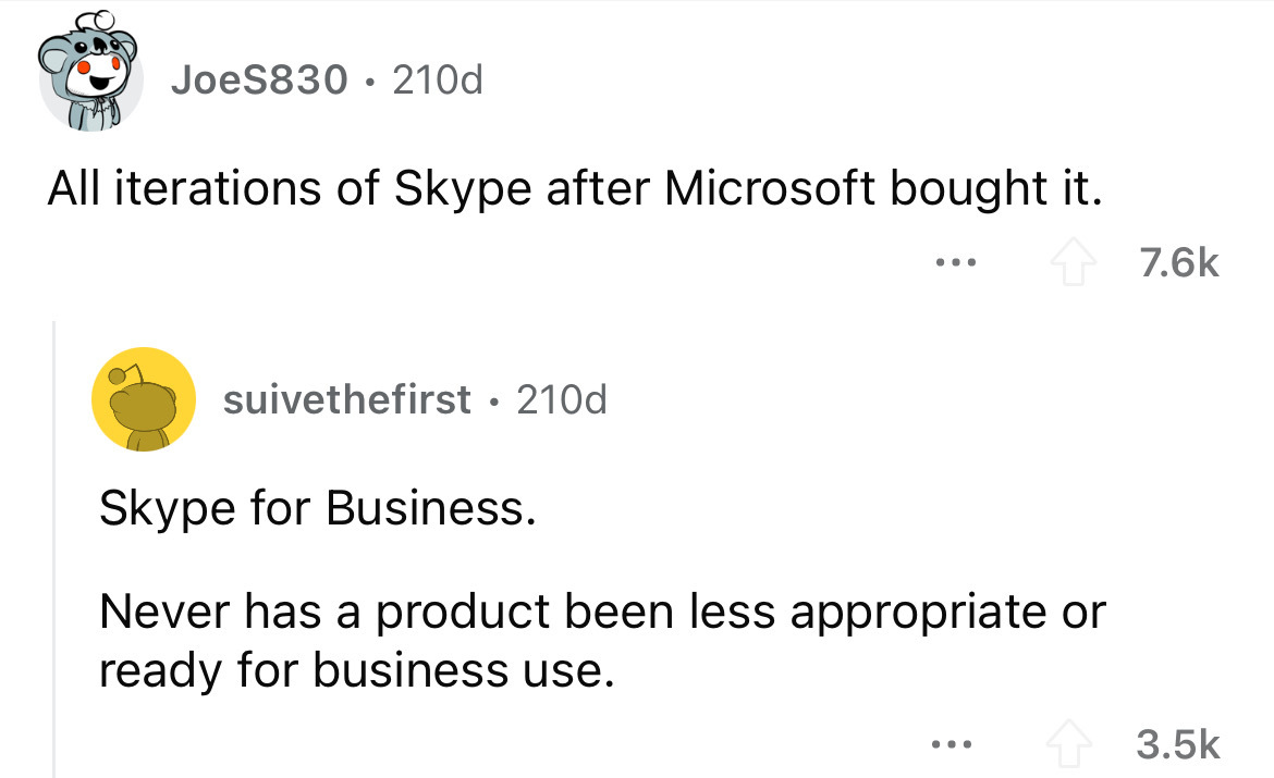 screenshot - JoeS830 210d All iterations of Skype after Microsoft bought it. suivethefirst 210d Skype for Business. Never has a product been less appropriate or ready for business use. ...