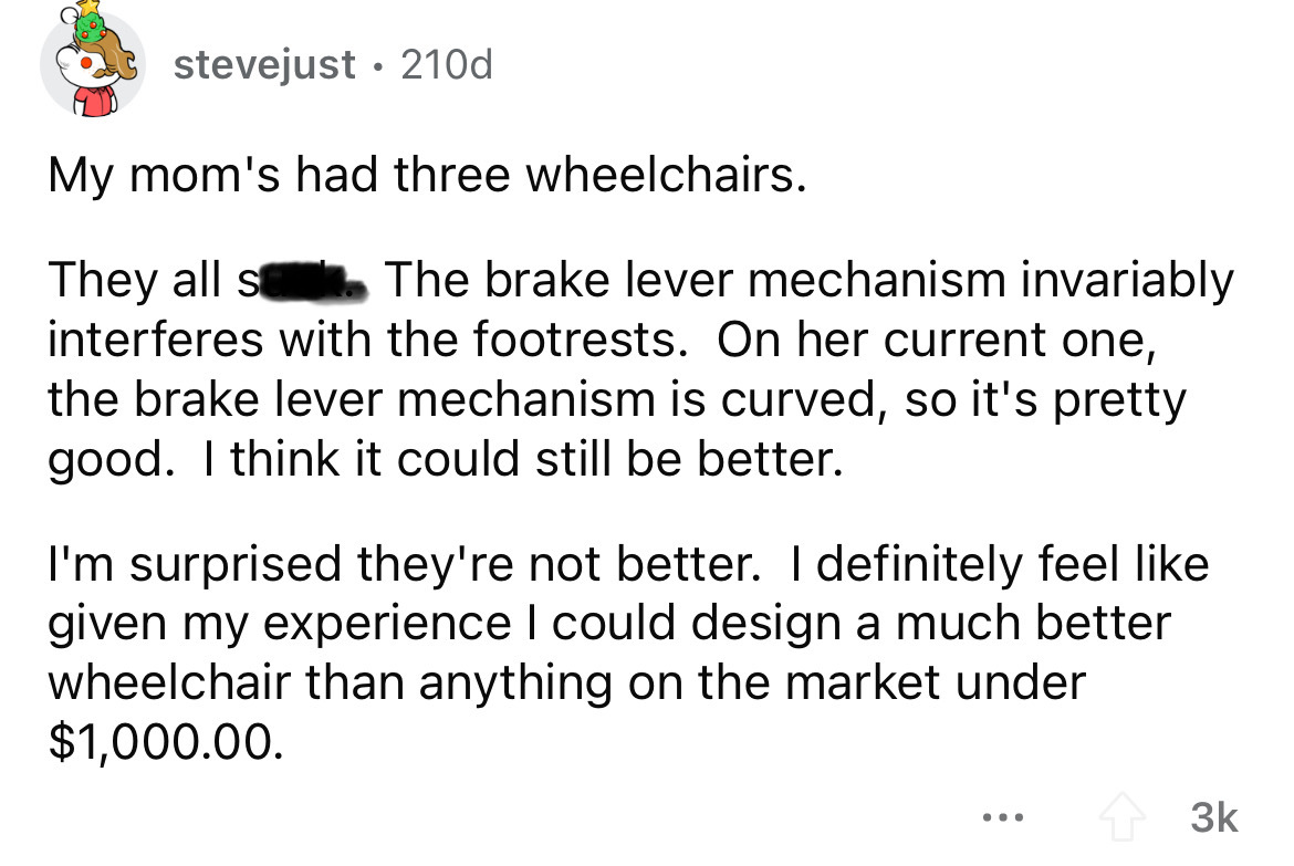 number - stevejust 210d My mom's had three wheelchairs. They all s The brake lever mechanism invariably interferes with the footrests. On her current one, the brake lever mechanism is curved, so it's pretty good. I think it could still be better. I'm surp