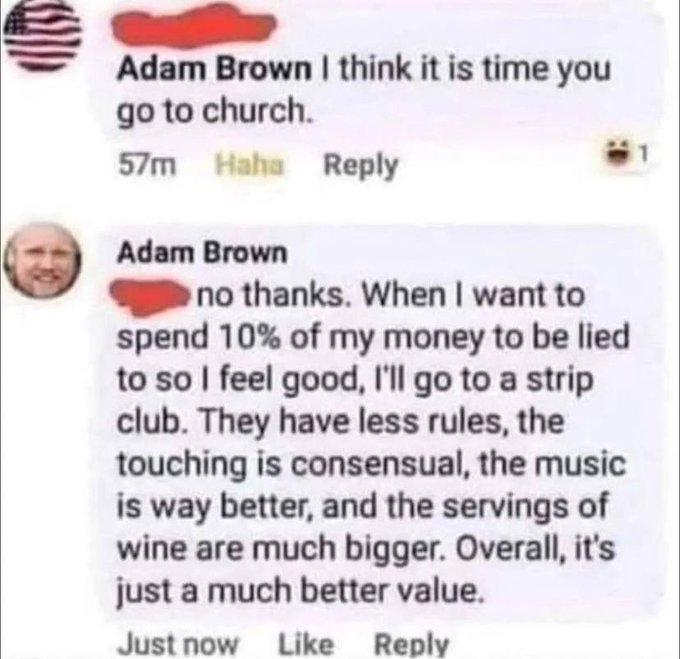 Adam Brown I think it is time you go to church. 57m Haha Adam Brown no thanks. When I want to spend 10% of my money to be lied to so I feel good, I'll go to a strip club. They have less rules, the touching is consensual, the music is way better, and the…
