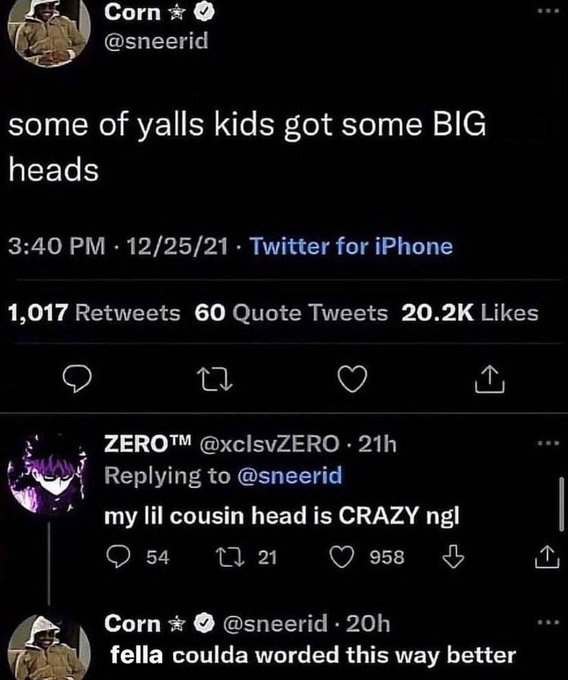 screenshot - Corn >>> some of yalls kids got some Big heads 122521 Twitter for iPhone 1,017 60 Quote Tweets Zerotm 21h my lil cousin head is Crazy ngl 54 2721 958 Corn 20h fella coulda worded this way better