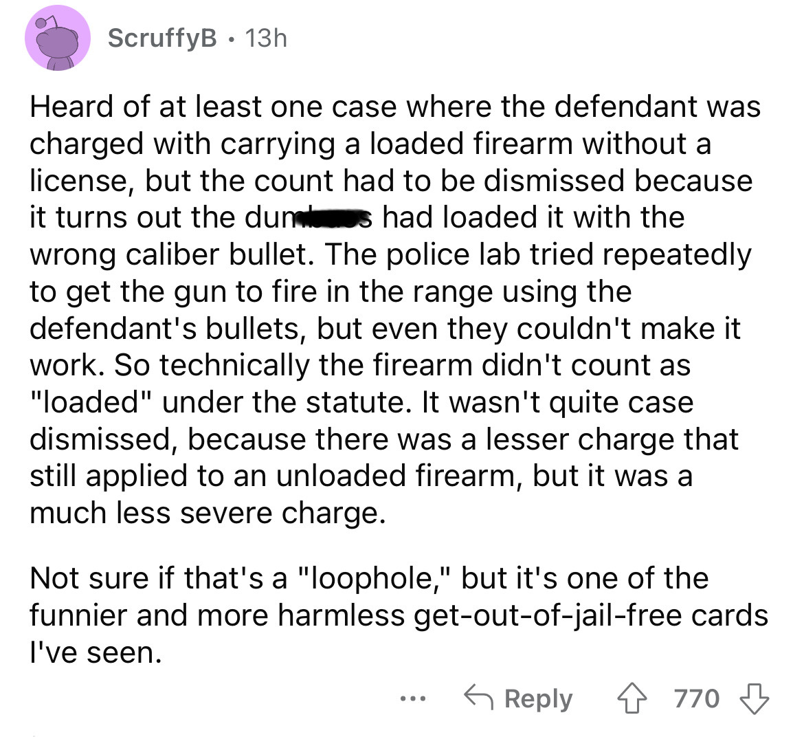 number - ScruffyB 13h Heard of at least one case where the defendant was charged with carrying a loaded firearm without a license, but the count had to be dismissed because it turns out the dunes had loaded it with the wrong caliber bullet. The police lab