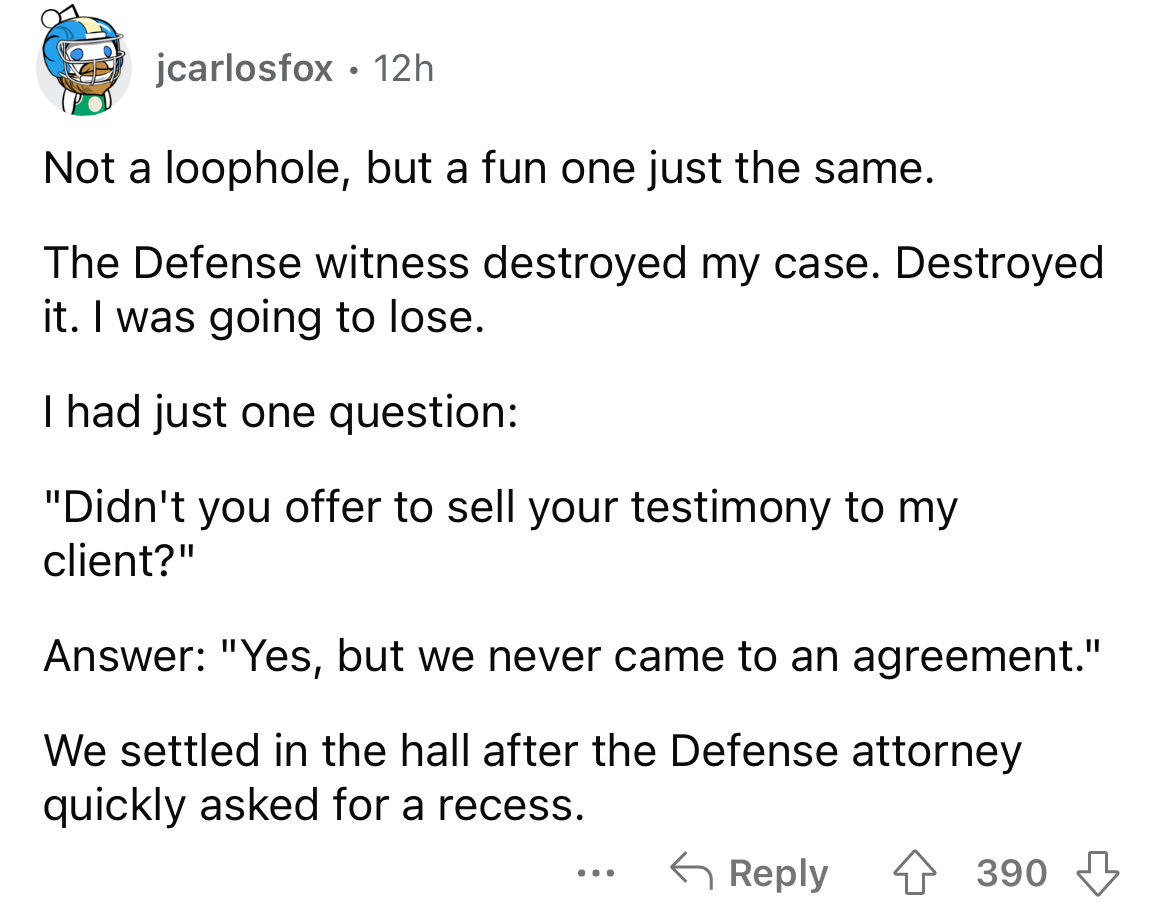 number - jcarlosfox 12h . Not a loophole, but a fun one just the same. The Defense witness destroyed my case. Destroyed it. I was going to lose. I had just one question "Didn't you offer to sell your testimony to my client?" Answer "Yes, but we never came