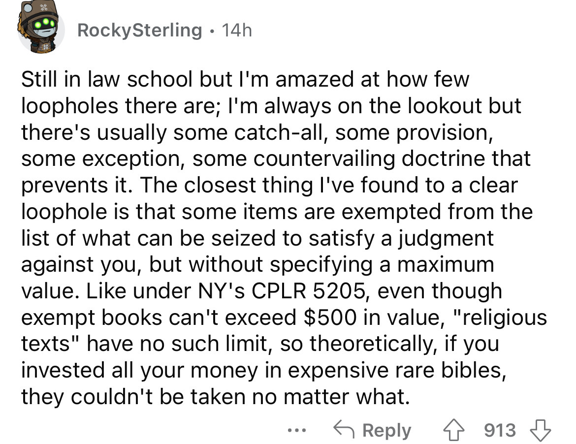 number - RockySterling 14h Still in law school but I'm amazed at how few loopholes there are; I'm always on the lookout but there's usually some catchall, some provision, some exception, some countervailing doctrine that prevents it. The closest thing I'v