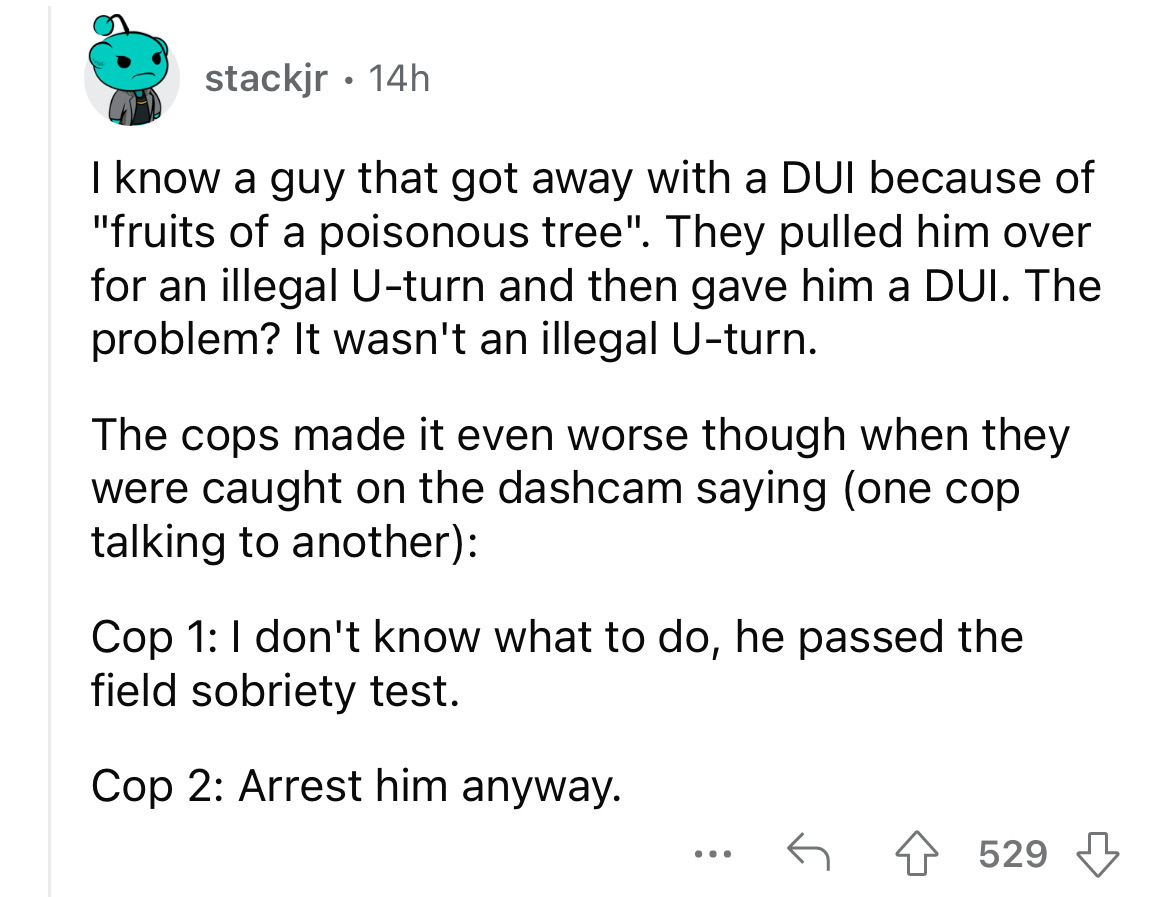 number - stackjr. 14h I know a guy that got away with a Dui because of "fruits of a poisonous tree". They pulled him over for an illegal Uturn and then gave him a Dui. The problem? It wasn't an illegal Uturn. The cops made it even worse though when they w