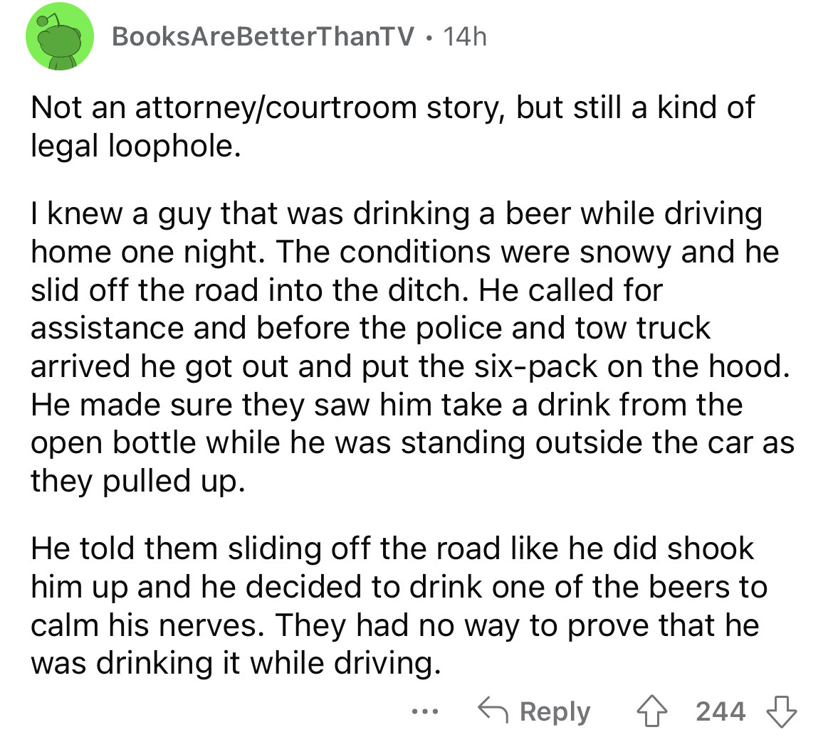document - BooksAre BetterThanTV 14h . Not an attorneycourtroom story, but still a kind of legal loophole. I knew a guy that was drinking a beer while driving home one night. The conditions were snowy and he slid off the road into the ditch. He called for