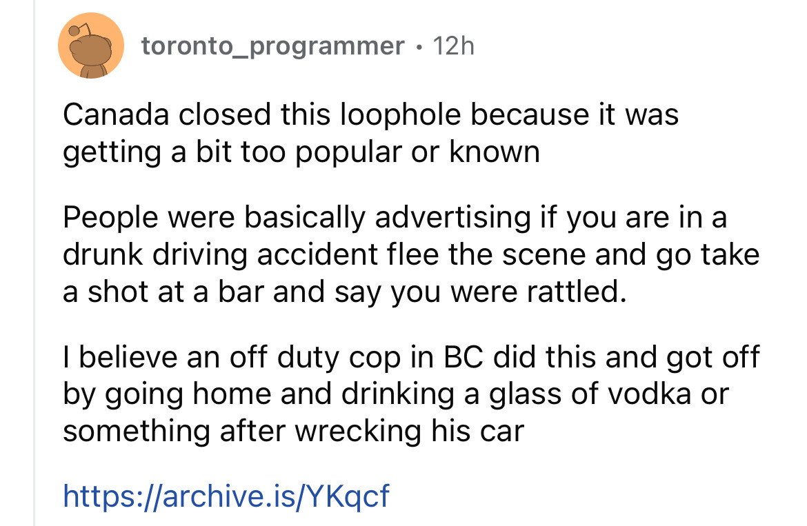 circle - toronto_programmer 12h Canada closed this loophole because it was getting a bit too popular or known People were basically advertising if you are in a drunk driving accident flee the scene and go take a shot at a bar and say you were rattled. I b