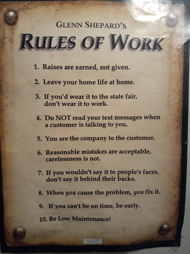 commemorative plaque - Glenn Shepard'S Rules Of Work 1. Raises are earned, not given. 2. Leave your home life at home. 3. If you'd wear it to the state fair, don't wear it to work. 4. Do Not read your text messages when a customer is talking to you. 5. Yo