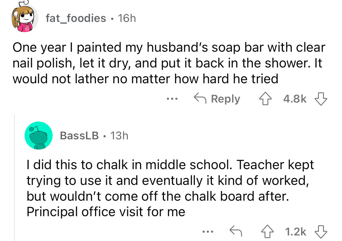 screenshot - fat_foodies 16h One year I painted my husband's soap bar with clear nail polish, let it dry, and put it back in the shower. It would not lather no matter how hard he tried ... BassLB 13h I did this to chalk in middle school. Teacher kept tryi