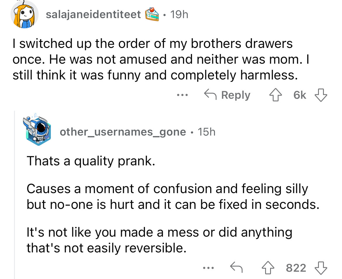 screenshot - salajaneidentiteet . 19h I switched up the order of my brothers drawers once. He was not amused and neither was mom. I still think it was funny and completely harmless. 6k other_usernames_gone 15h Thats a quality prank. Causes a moment of con