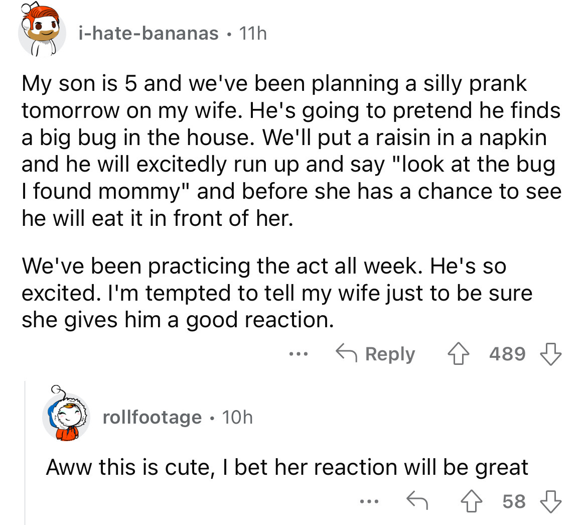 screenshot - ihatebananas 11h My son is 5 and we've been planning a silly prank tomorrow on my wife. He's going to pretend he finds a big bug in the house. We'll put a raisin in a napkin and he will excitedly run up and say "look at the bug I found mommy"