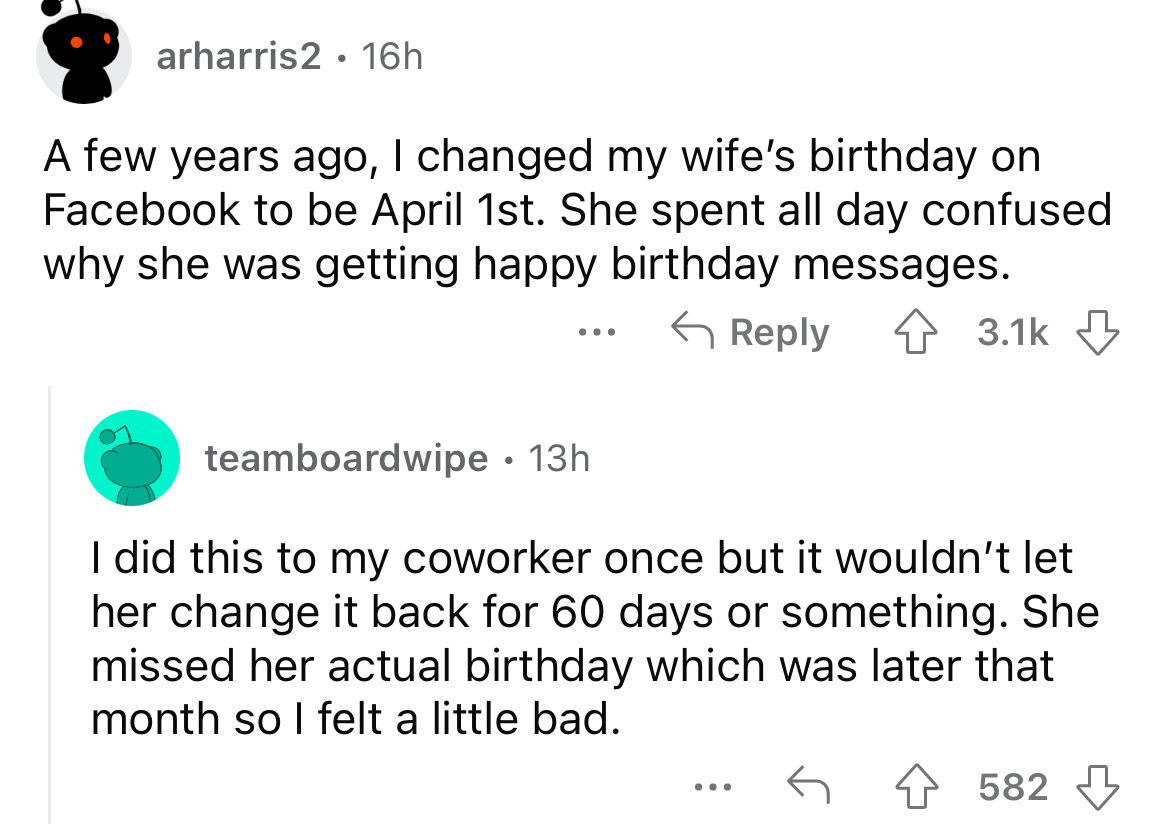 screenshot - arharris2 16h . A few years ago, I changed my wife's birthday on Facebook to be April 1st. She spent all day confused why she was getting happy birthday messages. teamboardwipe 13h . I did this to my coworker once but it wouldn't let her chan