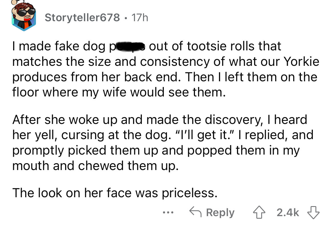 number - Storyteller678 17h I made fake dog p out of tootsie rolls that matches the size and consistency of what our Yorkie produces from her back end. Then I left them on the floor where my wife would see them. After she woke up and made the discovery, I
