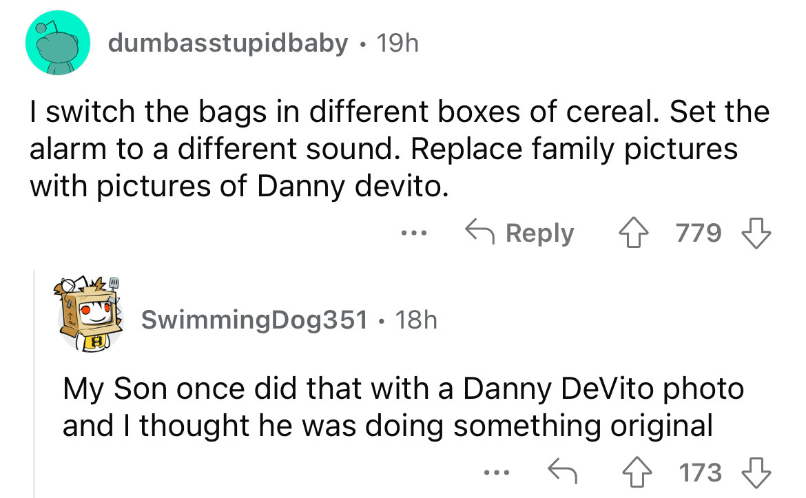 number - dumbasstupidbaby 19h I switch the bags in different boxes of cereal. Set the alarm to a different sound. Replace family pictures with pictures of Danny devito. . . . 779 SwimmingDog351 18h My Son once did that with a Danny DeVito photo and I thou