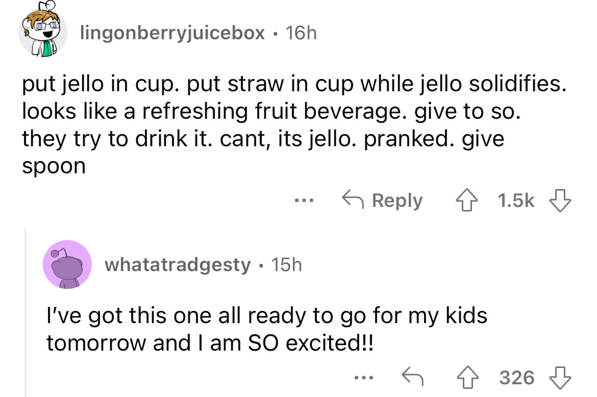 screenshot - lingonberryjuicebox 16h put jello in cup. put straw in cup while jello solidifies. looks a refreshing fruit beverage. give to so. they try to drink it. cant, its jello. pranked. give spoon ... whatatradgesty. 15h I've got this one all ready t