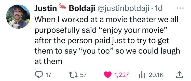 heart - Justin Boldaji . 1d When I worked at a movie theater we all purposefully said "enjoy your movie" after the person paid just to try to get them to say "you too" so we could laugh at them 17 1757 1,227