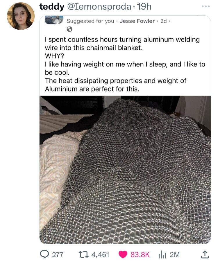 screenshot - teddy 19h Suggested for you Jesse Fowler 2d. I spent countless hours turning aluminum welding wire into this chainmail blanket. Why? I having weight on me when I sleep, and I to be cool. The heat dissipating properties and weight of Aluminium
