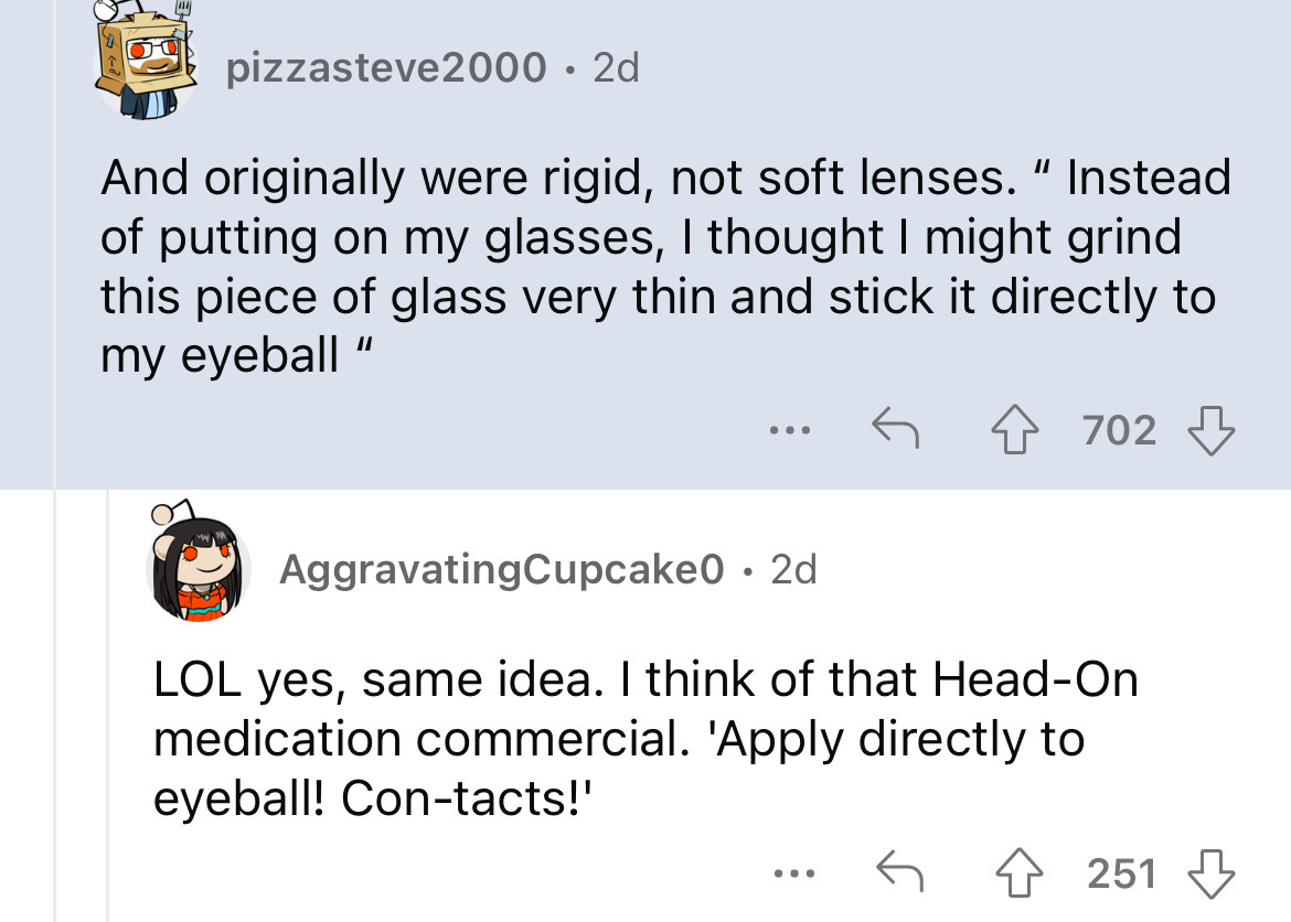 screenshot - pizzasteve2000. 2d And originally were rigid, not soft lenses." Instead of putting on my glasses, I thought I might grind this piece of glass very thin and stick it directly to my eyeball " ... 702 AggravatingCupcake0 2d Lol yes, same idea. I