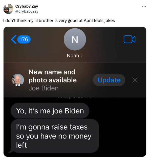 screenshot - Crybaby Zay I don't think my lil brother is very good at April fools jokes 176 N Noah > New name and photo available Joe Biden Yo, it's me joe Biden I'm gonna raise taxes so you have no money left Update