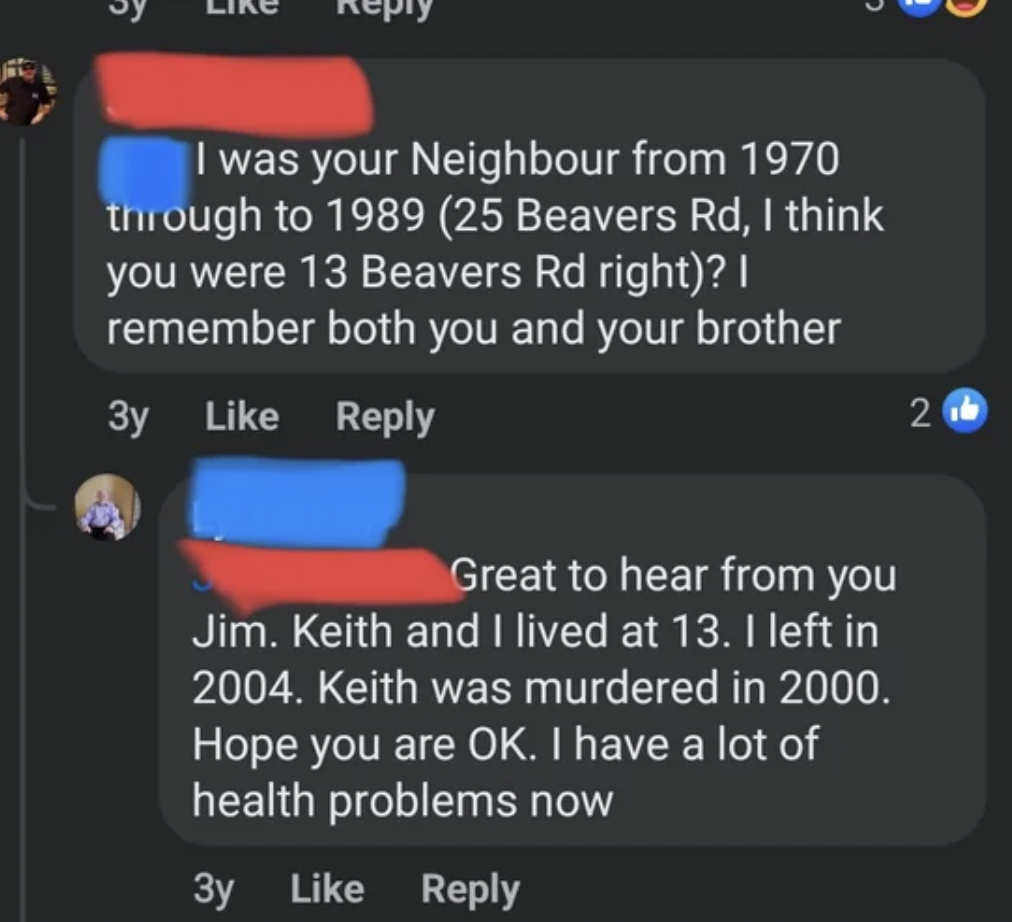 screenshot - I was your Neighbour from 1970 through to 1989 25 Beavers Rd, I think you were 13 Beavers Rd right? | remember both you and your brother 3y Great to hear from you Jim. Keith and I lived at 13. I left in 2004. Keith was murdered in 2000. Hope 