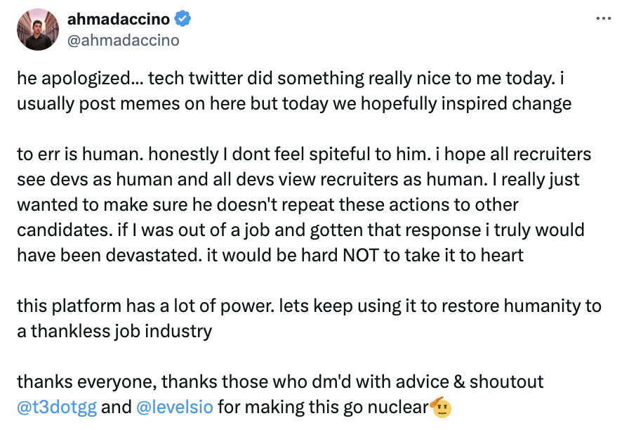 screenshot - ahmadaccino he apologized... tech twitter did something really nice to me today. i usually post memes on here but today we hopefully inspired change to err is human. honestly I dont feel spiteful to him. i hope all recruiters see devs as huma