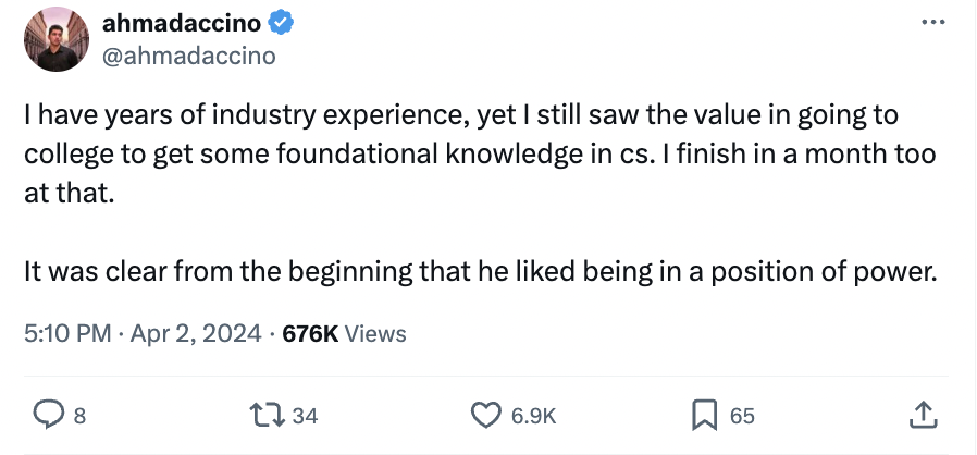 screenshot - ahmadaccino I have years of industry experience, yet I still saw the value in going to college to get some foundational knowledge in cs. I finish in a month too at that. It was clear from the beginning that he d being in a position of Views p